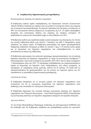 ii. Γηαξζξσηηθέο δεκνζηνλνκηθέο κεηαξξπζκίζεηο

Καηαπολέμηζη ηηρ ζπαηάληρ ζηιρ δημόζιερ επισειπήζειρ

Η Κπβέξλεζε πηνζεηεί ζρέδην αλαδηάξζξσζεο ηνπ Οξγαληζκνχ Αζηηθψλ ΢πγθνηλσληψλ
Αζελψλ (ΟΑ΢Α). Δπηδίσμε ηνπ ζρεδίνπ είλαη λα κεησζεί ην ιεηηνπξγηθφ θφζηνο ηεο εηαηξείαο
θαη λα θαηαζηεί νηθνλνκηθά βηψζηκε. Οη θξαηηθέο επηδνηήζεηο δελ ζα πξέπεη λα μεπεξλνχλ ην
40% ηνπ ιεηηνπξγηθνχ θφζηνπο ζχκθσλα κε ηηο πξαθηηθέο ηεο Δ.Δ. Σν ζρέδην πεξηιακβάλεη
πεξηθνπέο ζηηο ιεηηνπξγηθέο δαπάλεο ηεο εηαηξείαο θαη απμήζεηο εηζηηεξίσλ. Οη
πξνβιεπφκελεο ελέξγεηεο ζα πινπνηεζνχλ κέρξη ην ηέινο Μαξηίνπ ηνπ 2011.

Η Κπβέξλεζε πηνζεηεί κηα λνκνζεηηθή πξάμε ε νπνία πεξηνξίδεη ηνπο δηνξηζκνχο ζην ζχλνιν
ηεο γεληθήο θπβέξλεζεο βάζεη ελφο θαλφλα 1 δηνξηζκνχ γηα θάζε 5 απνρσξήζεηο, ρσξίο
εμαηξέζεηο γηα θάπνην ηνκέα.4 Η Κπβέξλεζε πξνεηνηκάδεη έλα ζρέδην πξνγξακκαηηζκνχ
δηαρείξηζεο αλζξσπίλνπ δπλακηθνχ κε βάζε ηνλ θαλφλα 1 πξνο 5. Ο θαλφλαο απηφο αθνξά
θαη ην πξνζσπηθφ ησλ δεκνζίσλ επηρεηξήζεσλ πνπ αλαδηαξζξψλνληαη, ην νπνίν
κεηαηάζζεηαη ζε θνξείο ηεο θπβέξλεζεο.

Η Κπβέξλεζε πξνεηνηκάδεη έλα αλαιπηηθφ πξφγξακκα απνθξαηηθνπνηήζεσλ γηα ηε πψιεζε
δεκφζηαο πεξηνπζίαο θαη δεκφζησλ επηρεηξήζεσλ κε ζηφρν ηε ζπγθέληξσζε ηνπιάρηζηνλ 7
δηζεθαηνκκπξίσλ επξψ θαηά ηε δηάξθεηα ηεο πεξηφδνπ 2011-2013, απφ ηα νπνία ηνπιάρηζηνλ
1 δηζεθαηνκκχξην κέζα ζην 2011. Σν πξφγξακκα αλαδηάξζξσζεο θαη απνθξαηηθνπνηήζεσλ
αθνξά ηε ζπκκεηνρή ηνπ δεκνζίνπ ζηνπο ζηδεξνδξφκνπο, ζηηο νδηθέο κεηαθνξέο, ζε
αεξνδξφκηα, ζε επηρεηξήζεηο θνηλήο σθειείαο, παίγληα θαη ζε αθίλεηα. Σα έζνδα απφ ηηο
απνθξαηηθνπνηήζεηο ζα ρξεζηκνπνηεζνχλ γηα ηελ κείσζε ηνπ δεκνζίνπ ρξένπο θαη δελ
ππνθαζηζηνχλ ηηο πξνζπάζεηεο δεκνζηνλνκηθήο πξνζαξκνγήο.

Λογιζηική και έλεγσορ

Η Κπβέξλεζε δηαζθαιίδεη φηη ην θεληξηθφ κεηξψν ησλ δεκνζίσλ επηρεηξήζεσλ είλαη
ιεηηνπξγηθφ, θαη φηη νη νηθνλνκηθέο θαηαζηάζεηο ησλ δεκνζίσλ επηρεηξήζεσλ είλαη
δηαζέζηκεο ζηελ ηζηνζειίδα ηνπ Τπνπξγείνπ Οηθνλνκηθψλ.

Η Κπβέξλεζε δεκηνπξγεί έλα θεληξηθφ ζχζηεκα νηθνλνκηθήο επνπηείαο ησλ δεκνζίσλ
επηρεηξήζεσλ ζην Τπνπξγείν Οηθνλνκηθψλ – ζηελ Δηδηθή Γξακκαηεία ΓΔΚΟ. Η αξκνδηφηεηα
ηεο ιεηηνπξγηθήο επνπηείαο ησλ δεκνζίσλ επηρεηξήζεσλ παξακέλεη ζηα αξκφδηα ππνπξγεία.

Αμςνηικέρ δαπάνερ

Σν λέν Δληαίν Μεζνπξφζεζκν Πξφγξακκα Αλάπηπμεο θαη Δθζπγρξνληζκνχ (ΔΜΠΑΔ) πνπ
ζα πηνζεηεζεί απφ ηελ Κπβέξλεζε, πξνβιέπεη κηα κεζνπξφζεζκε κείσζε ησλ ακπληηθψλ



4
    Η εθαξκνγή απηνχ ηνπ θαλφλα επνπηεχεηαη απφ ηα Τπνπξγεία Δζσηεξηθψλ θαη Οηθνλνκηθψλ.



                                                   22
 
