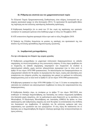 iii. Ρύζκηζε θαη επνπηεία θαη ηνπ ρξεκαηνπηζησηηθνύ ηνκέα

Σν Διιεληθφ Σακείν Υξεκαηνπηζησηηθήο ΢ηαζεξφηεηαο είλαη πιήξσο ιεηηνπξγηθφ θαη κε
επαξθέο πξνζσπηθφ (κέρξη ηα ηέιε Ιαλνπαξίνπ 2011). Σν πξνζσπηθφ ζα πξνζιεθζεί βάζεη
ηεο ηαρχηεξεο θαη πην επέιηθηεο πθηζηάκελεο δηαδηθαζίαο πξφζιεςεο.

Η Κπβέξλεζε δηαζθαιίδεη φηη ην πνζφ ησλ 25 δηζ. επξψ ηεο παξάηαζεο ησλ θξαηηθψλ
εγγπήζεσλ ζε ηξαπεδηθά νκφινγα είλαη δηαζέζηκν κέρξη ην ηέινο ηνπ Ννεκβξίνπ 2010.

Η ΑΣΔ αλαθνηλψλεη δεκφζηα πξνζθνξά ηίηισλ πξηλ απφ ην ηέινο Ννεκβξίνπ 2010.

Η Σξάπεδα ηεο Διιάδνο δεζκεχεηαη λα κεηψζεη ηηο απνδνρέο ηνπ πξνζσπηθνχ ηεο ζην
πιαίζην ηεο ζπλνιηθήο πξνζπάζεηαο δεκνζηνλνκηθήο εμπγίαλζεο.



        iv. Γηαξζξσηηθέο κεηαξξπζκίζεηο

Για ηην ενδςνάμυζη ηυν θεζμών ηηρ αγοπάρ επγαζίαρ

Η Κπβέξλεζε κεηαξξπζκίδεη ην κεραληζκφ ζπιινγηθψλ δηαπξαγκαηεχζεσλ ζε επίπεδν
επηρείξεζεο, ζε ζηελή ζπλεξγαζία κε ηνπο θνηλσληθνχο εηαίξνπο. Ο λένο λφκνο πξνβιέπεη φηη
νη ζπκθσλίεο ζε επίπεδν επηρείξεζεο ππεξηζρχνπλ ησλ ζπκθσληψλ ζε θιαδηθφ ή
επαγγεικαηηθφ επίπεδν, ρσξίο θαλέλαλ αδηθαηνιφγεην πεξηνξηζκφ (γηα ην ιφγν απηφ ην
άξζξν 10 ηνπ λφκνπ 1876/1990 ηξνπνπνηείηαη). Σα απνηειέζκαηα ησλ δηαπξαγκαηεχζεσλ ζε
επηρεηξεζηαθφ επίπεδν δελ ζα πξέπεη λα πεξηνξίδνληαη δηα λφκνπ, θπξίσο απφ απαηηήζεηο πνπ
αλαθέξνληαη ζην ειάρηζην κέγεζνο ηεο επηρείξεζεο πνπ κπνξεί λα εκπιαθεί ζε ζπιινγηθέο
δηαπξαγκαηεχζεηο (γηα ην ιφγν απηφ ην άξζξν 6.1.β ηνπ λφκνπ 1876/1990 ηξνπνπνηείηαη).

Η Κπβέξλεζε ηξνπνπνηεί ην λφκν 1876/1990 (άξζξα 11.2 θαη 11.3) ψζηε λα θαηαξγήζεη ηελ
επέθηαζε ησλ θιαδηθψλ θαη επαγγεικαηηθψλ ζπκβάζεσλ ζε φζνπο δελ εθπξνζσπνχληαη ζηηο
δηαπξαγκαηεχζεηο.

Η Κπβέξλεζε ζεζπίδεη λφκν, ζε ζπλάθεηα κε ην άξζξν 73 ηνπ λφκνπ 3863/2010, πνπ
αλαζεσξεί ην ζχζηεκα δηακεζνιάβεζεο θαη δηαηηεζίαο θαη εηζάγεη ζπκκεηξηθή πξφζβαζε
ζηε δηαηηεζία ρσξίο εμαηξέζεηο, εάλ ηα εκπιεθφκελα κέξε δηαθσλνχλ κε ηηο πξνηάζεηο ηνπ
Μεζνιαβεηή. Ο Οξγαληζκφο Μεζνιάβεζεο θαη Γηαηηεζίαο (ΟΜΔΓ) ζα πξέπεη λα είλαη
απαιιαγκέλνο απφ θπβεξλεηηθέο επηξξνέο θαη απηφ ζα πξέπεη λα αληαλαθιάηαη ζηε ζχλζεζε
ηνπ δηνηθεηηθνχ ηνπ ζπκβνπιίνπ. Ο πξφεδξφο ηνπ ζα εθιέγεηαη νκφθσλα απφ ηνπο
εθπξνζψπνπο ησλ εξγνδνηψλ θαη ησλ εξγαδνκέλσλ. Ο λένο λφκνο ζα ππνδεηθλχεη φηη νη
δηαηηεηέο θαη νη δηακεζνιαβεηέο ζα δείρλνπλ ηδηαίηεξε πξνζνρή ζηελ αληαγσληζηηθφηεηα ζε
φξνπο θφζηνπο.




                                           26
 