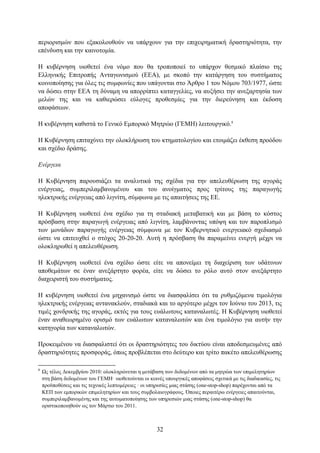πεξηνξηζκψλ πνπ εμαθνινπζνχλ λα ππάξρνπλ γηα ηελ επηρεηξεκαηηθή δξαζηεξηφηεηα, ηελ
επέλδπζε θαη ηελ θαηλνηνκία.

Η θπβέξλεζε πηνζεηεί έλα λφκν πνπ ζα ηξνπνπνηεί ην ππάξρνλ ζεζκηθφ πιαίζην ηεο
Διιεληθήο Δπηηξνπήο Αληαγσληζκνχ (ΔΔΑ), κε ζθνπφ ηελ θαηάξγεζε ηνπ ζπζηήκαηνο
θνηλνπνίεζεο γηα φιεο ηηο ζπκθσλίεο πνπ ππάγνληαη ζην Άξζξν 1 ηνπ Νφκνπ 703/1977, ψζηε
λα δψζεη ζηελ ΔΔΑ ηε δχλακε λα απνξξίπηεη θαηαγγειίεο, λα απμήζεη ηελ αλεμαξηεζία ησλ
κειψλ ηεο θαη λα θαζηεξψζεη εχινγεο πξνζεζκίεο γηα ηελ δηεξεχλεζε θαη έθδνζε
απνθάζεσλ.

Η θπβέξλεζε θαζηζηά ην Γεληθφ Δκπνξηθφ Μεηξψν (ΓΔΜΗ) ιεηηνπξγηθφ.8

Η Κπβέξλεζε επηηαρχλεη ηελ νινθιήξσζε ηνπ θηεκαηνινγίνπ θαη εηνηκάδεη έθζεζε πξνφδνπ
θαη ζρέδην δξάζεο.

Δνέπγεια

Η Κπβέξλεζε παξνπζηάδεη ηα αλαιπηηθά ηεο ζρέδηα γηα ηελ απειεπζέξσζε ηεο αγνξάο
ελέξγεηαο, ζπκπεξηιακβαλνκέλνπ θαη ηνπ αλνίγκαηνο πξνο ηξίηνπο ηεο παξαγσγήο
ειεθηξηθήο ελέξγεηαο απφ ιηγλίηε, ζχκθσλα κε ηηο απαηηήζεηο ηεο ΔΔ.

Η Κπβέξλεζε πηνζεηεί έλα ζρέδην γηα ηε ζηαδηαθή κεηαβαηηθή θαη κε βάζε ην θφζηνο
πξφζβαζε ζηελ παξαγσγή ελέξγεηαο απφ ιηγλίηε, ιακβάλνληαο ππφςε θαη ηνλ παξνπιηζκφ
ησλ κνλάδσλ παξαγσγήο ελέξγεηαο ζχκθσλα κε ηνλ Κπβεξλεηηθφ ελεξγεηαθφ ζρεδηαζκφ
ψζηε λα επηηεπρζεί ν ζηφρνο 20-20-20. Απηή ε πξφζβαζε ζα παξακείλεη ελεξγή κέρξη λα
νινθιεξσζεί ε απειεπζέξσζε.

Η Κπβέξλεζε πηνζεηεί έλα ζρέδην ψζηε είηε λα απνλείκεη ηε δηαρείξηζε ησλ πδάηηλσλ
απνζεκάησλ ζε έλαλ αλεμάξηεην θνξέα, είηε λα δψζεη ην ξφιν απηφ ζηνλ αλεμάξηεην
δηαρεηξηζηή ηνπ ζπζηήκαηνο.

Η θπβέξλεζε πηνζεηεί έλα κεραληζκφ ψζηε λα δηαζθαιίζεη φηη ηα ξπζκηδφκελα ηηκνιφγηα
ειεθηξηθήο ελέξγεηαο αληαλαθινχλ, ζηαδηαθά θαη ην αξγφηεξν κέρξη ηνλ Ινχλην ηνπ 2013, ηηο
ηηκέο ρνλδξηθήο ηεο αγνξάο, εθηφο γηα ηνπο επάισηνπο θαηαλαισηέο. Η Κπβέξλεζε πηνζεηεί
έλαλ αλαζεσξεκέλν νξηζκφ ησλ επάισησλ θαηαλαισηψλ θαη έλα ηηκνιφγην γηα απηήλ ηελ
θαηεγνξία ησλ θαηαλαισηψλ.

Πξνθεηκέλνπ λα δηαζθαιηζηεί φηη νη δξαζηεξηφηεηεο ηνπ δηθηχνπ είλαη απνδεζκεπκέλεο απφ
δξαζηεξηφηεηεο πξνζθνξάο, φπσο πξνβιέπεηαη ζην δεχηεξν θαη ηξίην παθέην απειεπζέξσζεο

8
    Ωο ηέινο Γεθεκβξίνπ 2010: νινθιεξψλεηαη ε κεηάβαζε ησλ δεδνκέλσλ απφ ηα κεηξψα ησλ επηκειεηεξίσλ
    ζηε βάζε δεδνκέλσλ ηνπ ΓΔΜΗ· πηνζεηνχληαη νη θνηλέο ππνπξγηθέο απνθάζεηο ζρεηηθά κε ηηο δηαδηθαζίεο, ηηο
    πξνυπνζέζεηο θαη ηηο ηερληθέο ιεπηνκέξεηεο · νη ππεξεζίεο κηαο ζηάζεο (one-stop-shop) παξέρνληαη απφ ηα
    ΚΔΠ ησλ εκπνξηθψλ επηκειεηεξίσλ θαη ηνπο ζπκβνιαηνγξάθνπο. Όπνηεο πεξαηηέξσ ελέξγεηεο απαηηνχληαη,
    ζπκπεξηιακβαλνκέλεο θαη ηεο απηνκαηνπνίεζεο ησλ ππεξεζηψλ κηαο ζηάζεο (one-stop-shop) ζα
    νξηζηηθνπνηεζνχλ σο ηνλ Μάξηην ηνπ 2011.



                                                      32
 