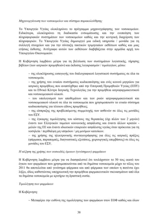 Μησανοπγάνωζη ηων νοζοκομείων και ζύζηημα παπακολούθηζηρ

Σν Τπνπξγείν Τγείαο νινθιεξψλεη ην πξφγξακκα κεραλνγξάθεζεο ησλ λνζνθνκείσλ.
Δηδηθφηεξα, νινθιεξψλεη ηε δηαδηθαζία ελζσκάησζεο θαη ηελ ελνπνίεζε ησλ
πιεξνθνξηαθψλ ζπζηεκάησλ ησλ λνζνθνκείσλ θαζψο θαη ηελ θεληξηθή δηαρείξηζε ησλ
πιεξνθνξηψλ. Σν Τπνπξγείν Τγείαο δεκηνπξγεί κηα εηδηθή ππεξεζία / κνλάδα γηα ηε
ζπιινγή ζηνηρείσλ θαη γηα ηελ ζχληαμε ηαθηηθψλ ηξηκεληαίσλ εθζέζεσλ θαζψο θαη κηαο
εηήζηαο έθζεζεο. Αληίγξαθν απηψλ ησλ εθζέζεσλ δηαβηβάδεηαη ζηελ αξκφδηα αξρή ηνπ
Τπνπξγείνπ Οηθνλνκηθψλ.

Η Κπβέξλεζε ιακβάλεη κέηξα γηα ηε βειηίσζε ησλ ζπζηεκάησλ ινγηζηηθήο, ηήξεζεο
βηβιίσλ (ησλ ηαηξηθψλ πξνκεζεηψλ) θαη έθδνζεο ινγαξηαζκψλ / ηηκνινγίσλ, κέζσ:

       ηεο νινθιήξσζεο εηζαγσγήο ηνπ δηπινγξαθηθνχ ινγηζηηθνχ ζπζηήκαηνο ζε φια ηα
      λνζνθνκεία.
       ηεο ρξήζεο ηνπ εληαίνπ ζπζηήκαηνο θσδηθνπνίεζεο θαη ελφο θνηλνχ κεηξψνπ γηα
      ηαηξηθέο πξνκήζεηεο πνπ αλαπηχρζεθε απφ ηελ Δπηηξνπή Πξνκεζεηψλ Τγείαο (ΔΠΤ)
      θαη ην Δζληθφ Κέληξν Ιαηξηθήο Σερλνινγίαο γηα ηελ πξνκήζεηα ηαηξνθαξκαθεπηηθνχ
      θαη λνζνθνκεηαθνχ πιηθνχ.
       ηνπ ππνινγηζκνχ ησλ απνζεκάησλ θαη ησλ ξνψλ ηαηξνθαξκαθεπηηθνχ θαη
      λνζνθνκεηαθνχ πιηθνχ ζε φια ηα λνζνθνκεία πνπ ρξεζηκνπνηνχλ ην εληαίν ζχζηεκα
      θσδηθνπνίεζεο γηα ηέηνηνπ είδνπο πξνκήζεηεο.
       ηεο είζπξαμεο ηεο πξνβιεπφκελεο ζπκκεηνρήο ησλ αζζελψλ ζε φιεο ηηο κνλάδεο
      ηνπ Δ΢Τ.
       ηεο έγθαηξεο ηηκνιφγεζεο ηνπ θφζηνπο ηεο ζεξαπείαο (φρη πιένλ ησλ 2 κελψλ)
      έλαληη ησλ Διιεληθψλ ηακείσλ θνηλσληθήο αζθάιηζεο θαη έλαληη άιισλ θξαηψλ -
      κειψλ ηεο ΔΔ θαη έλαληη ηδησηηθψλ εηαηξεηψλ αζθάιηζεο πγείαο φηαλ πξφθεηηαη γηα ηε
      λνζειεία / πεξίζαιςε κε ππεθφσλ / κε κνλίκσλ θαηνίθσλ.
       ηεο ρξήζεο ηεο ειεθηξνληθήο ζπληαγνγξάθεζεο γηα φιεο ηηο ηαηξηθέο πξάμεηο
      (θάξκαθα, παξαπνκπέο, δηαγλσζηηθέο εμεηάζεηο, ρεηξνπξγηθέο επεκβάζεηο) ζε φιεο ηηο
      κνλάδεο ηνπ Δ΢Τ.

Η αύξηζη ηηρ σπήζηρ ηων οςζιωδώρ όμοιων (γενόζημων) θαπμάκων

Η Κπβέξλεζε ιακβάλεη κέηξα γηα λα δηαζθαιηζηεί φηη ηνπιάρηζηνλ ην 50 ηνηο εθαηφ ηνπ
φγθνπ ησλ θαξκάθσλ πνπ ρξεζηκνπνηνχληαη απφ ηα δεκφζηα λνζνθνκεία κέρξη ην ηέινο ηνπ
2011 ζα απνηειείηαη απφ γελφζεκα θάξκαθα θαη απφ θάξκαθα ησλ νπνίσλ ε παηέληα έρεη
ιήμεη, ηδίσο θαζηζηψληαο ππνρξεσηηθή ηελ πξνκήζεηα θαξκαθεπηηθψλ ζθεπαζκάησλ απφ φια
ηα δεκφζηα λνζνθνκεία κε θξηηήξην ηε δξαζηηθή νπζία.

Τιμολόγηζη ηων θαπμάκων

Η Κπβέξλεζε:

       Μεηαθέξεη ηελ επζχλε ηεο ηηκνιφγεζεο ησλ θαξκάθσλ ζηνλ ΔΟΦ θαζψο θαη φισλ


                                          38
 