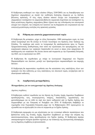 Η Κπβέξλεζε αλαζεσξεί ηνλ λφκν πιαίζην (Νφκνο 3249/2005) γηα ηε δηαθπβέξλεζε ησλ
δεκφζησλ επηρεηξήζεσλ κε ζθνπφ ηελ πηνζέηεζε δηνίθεζεο ζχκθσλα κε ηηο δηεζλείο
βέιηηζηεο πξαθηηθέο. Ο λένο λφκνο πιαίζην απαηηεί έιεγρν ησλ ινγαξηαζκψλ ησλ
επηρεηξήζεσλ ηνπιάρηζηνλ ζε εμακεληαία βάζε (ζε ηξηκεληαία ζπρλφηεηα γηα ηνπιάρηζηνλ ηηο
δέθα κεγαιχηεξεο δεκφζηεο επηρεηξήζεηο βάζεη ηδίξνπ) θαη ηελ ελδπλάκσζε ηνπ εζσηεξηθνχ
ειέγρνπ ησλ εηαηξηψλ, ηελ ελίζρπζε ησλ θαλφλσλ γηα ηε δηαρείξηζε ηνπ ελεξγεηηθνχ θαη ηελ
εηζαγσγή κεγαιχηεξεο επειημίαο ζηηο πξαθηηθέο εξγαζίαο


       iii.   Ρύζκηζε θαη επνπηεία ρξεκαηνπηζησηηθνύ ηνκέα

H Κπβέξλεζε ζα κεηαθέξεη, κέρξη ην ηέινο Ιαλνπαξίνπ, 1000 εθαηνκκχξην επξψ, ζε έλαλ
εηδηθφ ινγαξηαζκφ πνπ ζα αλνίμεη ην Γεληθφ Λνγηζηήξην ηνπ Κξάηνπο ζηελ Σξάπεδα ηεο
Διιάδνο. Σα θεθάιαηα απφ απηφλ ην ινγαξηαζκφ ζα απνδεζκεχνληαη πξνο ην Σακείν
Υξεκαηνπηζησηηθήο ΢ηαζεξφηεηαο φηαλ θαηά ηελ αμηνιφγεζε ηνπ πξνγξάκκαηνο γηα ηελ
θεθαιαηαθή επάξθεηα ησλ ηξαπεδψλ δηαπηζησζεί φηη απηνί νη πφξνη είλαη απαξαίηεηνη. Η
απνδέζκεπζε ησλ θεθαιαίσλ ζα γίλεηαη έπεηηα απφ ζπκθσλία κε ηελ Δπξσπατθή Δπηηξνπή,
ηελ ΔΚΣ, θαη ην πξνζσπηθφ ηνπ ΓΝΣ.

Η Κπβέξλεζε ζα λνκνζεηήζεη κε ζηφρν ην ιεηηνπξγηθφ δηαρσξηζκφ ηνπ Σακείνπ
Παξαθαηαζεθψλ θαη Γαλείσλ, κεηαμχ ησλ δξαζηεξηνηήησλ παξαθαηαζεθψλ θαη παξνρήο
δαλείσλ.

Η Κπβέξλεζε ζα παξνπζηάζεη λνκνζεζία πνπ ζα θαηαηάζζεη ηνπο ππαιιήινπο φισλ ησλ
ηξαπεδψλ ζην ίδην θαζεζηψο κε ηνπο ππαιιήινπο ηνπ ηδησηηθνχ ηνκέα, αλεμάξηεηα απφ ην
ηδηνθηεζηαθφ θαζεζηψο.


       iv.    Γηαξζξσηηθέο κεηαξξπζκίζεηο

Μεηαππςθμίζειρ για ηον εκζςγσπονιζμό ηηρ δημόζιαρ διοίκηζηρ

Γημόζιερ ζςμβάζειρ

Η Κπβέξλεζε πηνζεηεί λνκνζεζία γηα ηελ ίδξπζε ηεο Δληαίαο Αξρήο Γεκνζίσλ ΢πκβάζεσλ
πξνζδηνξίδνληαο ηνπο ζπγθεθξηκέλνπο ζηφρνπο, δηθαηνδνζίεο, αξκνδηφηεηεο θαη
ρξνλνδηάγξακκα γηα λα ηεζεί ζε ηζρχ πνπ έρνπλ θαζνξηζηεί απφ ην ΢ρέδην Γξάζεο πνπ
ζπκθσλήζεθε κε ηελ Δπηηξνπή ην Ννέκβξην ηνπ 2010. Η Κπβέξλεζε δηαβηβάδεη ην
λνκνζρέδην ζηελ Δπξσπατθή Δπηηξνπή κέρξη ηελ 1ε Φεβξνπαξίνπ 2011 πξνθεηκέλνπ λα
εμεηαζζεί θαη λα αμηνινγεζεί φηη είλαη ζε ζπκθσλία κε ην ΢ρέδην Γξάζεο.

Η Κπβέξλεζε πξνρσξάεη ζε κηα αμηνιφγεζε γηα ηνλ εληνπηζκφ πηζαλψλ πεξηπηψζεσλ πνπ
βξίζθνληαη εθηφο ηεο Δληαίαο Αξρήο Γεκνζίσλ ΢πκβάζεσλ κε ζηφρν ηελ αχμεζε ηεο
απνηειεζκαηηθφηεηαο, φπσο πξνζδηνξίδεηαη ζην ΢ρέδην Γξάζεο. Η Κπβέξλεζε παξέρεη
επηθαηξνπνηεκέλα ζηνηρεία πξνφδνπ ζρεηηθά κε ηελ αλάπηπμε ηεο ειεθηξνληθήο πιαηθφξκαο
γηα ηηο δεκφζηεο ζπκβάζεηο (e-procurement).


                                          40
 