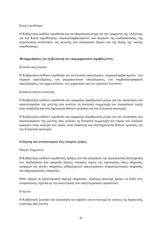 Καλή νομοθέηηζη

Η Κπβέξλεζε πηνζεηεί λνκνζεζία θαη ηα απαξαίηεηα κέηξα γηα ηελ εθαξκνγή ηεο «Αηδέληαο
γηα ηελ Καιή λνκνζέηεζε», ζπκπεξηιακβαλνκέλσλ ησλ ζεκάησλ ηεο θσδηθνπνίεζεο, ηεο
αμηνιφγεζεο αληίθηππνπ, ηεο κείσζεο ησλ δηνηθεηηθψλ βαξψλ θαη ηεο δνκήο ηεο «θαιήο
λνκνζέηεζεο».


Μεηαππςθμίζειρ για ηη βεληίυζη ηος επισειπημαηικού πεπιβάλλονηορ

Κλειζηά επαγγέλμαηα

Η Κπβέξλεζε πηνζεηεί λνκνζεζία γηα ηα θιεηζηά επαγγέικαηα ζπκπεξηιακβαλνκέλσλ ηνπ
λνκηθνχ επαγγέικαηνο, ηνπ θαξκαθεπηηθνχ επαγγέικαηνο, ηνπ ζπκβνιαηνγξαθηθνχ
επαγγέικαηνο, ησλ αξρηηεθηφλσλ, ησλ κεραληθψλ θαη ησλ νξθσηψλ ινγηζηψλ.

Κλαδικοί οδηγοί ανάπηςξηρ

Η Κπβέξλεζε πηνζεηεί λνκνζεζία θαη εθαξκφδεη δηαξζξσηηθά κέηξα γηα ηελ πινπνίεζε ησλ
απνηειεζκάησλ ηεο κειέηεο πνπ αλαιχεη ηε δπλεηηθή ζπκκεηνρή ηνπ ηνπξηζηηθνχ ηνκέα
ζηελ αλάπηπμε θαη ζηε δεκηνπξγία ζέζεσλ εξγαζίαο γηα ηελ Διιεληθή νηθνλνκία.

Η Κπβέξλεζε πηνζεηεί λνκνζεζία θαη εθαξκφδεη δηαξζξσηηθά κέηξα γηα ηελ πινπνίεζε ησλ
απνηειεζκάησλ ηεο κειέηεο πνπ αλαιχεη ηε δπλεηηθή ζπκκεηνρή ηνπ ηνκέα ηνπ ιηαληθνχ
εκπνξίνπ ζηελ επειημία ησλ ηηκψλ, ζηελ αλάπηπμε θαη ζηε δεκηνπξγία ζέζεσλ εξγαζίαο γηα
ηελ Διιεληθή νηθνλνκία.


Δνίζσςζη ηος ανηαγυνιζμού ζηιρ ανοισηέρ αγοπέρ

Οδηγία Υπηπεζιών

Η Κπβέξλεζε πηνζεηεί λνκνζεηηθέο πξάμεηο πνπ ζα επηηξέπνπλ ηελ ειεθηξνληθή νινθιήξσζε
ησλ δηαδηθαζηψλ πνπ αθνξνχλ άιινπο ζπλαθείο ηνκείο ηεο νηθνλνκίαο, φπσο ππεξεζίεο
ηξνθίκσλ θαη πνηψλ, ππεξεζίεο ξπζκηδφκελσλ επαγγεικάησλ, θηεκαηνκεζηηηθέο ππεξεζίεο
θαη επηρεηξεκαηηθέο ππεξεζίεο.

Όζνλ αθνξά ηε δηαζπλνξηαθή παξνρή ππεξεζηψλ, ηδηαίηεξε πξνζνρή πξέπεη λα δνζεί ζηηο
γλσκαηεχζεηο ζρεηηθά κε ηελ αλαγλψξηζε ησλ επαγγεικαηηθψλ πξνζφλησλ.

Δνέπγεια

Η Κπβέξλεζε μεθηλάεη ηελ πινπνίεζε ηνπ ζρεδίνπ γηα ην άλνηγκα ζε ηξίηνπο ηεο παξαγσγήο
ελέξγεηαο απφ ιηγλίηε.



                                         41
 