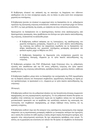 Η Κπβέξλεζε πινπνηεί ηελ απφθαζή ηεο λα απνλείκεη ηε δηαρείξηζε ησλ πδάηηλσλ
απνζεκάησλ είηε ζε έλαλ αλεμάξηεην θνξέα, είηε λα δψζεη ην ξφιν απηφ ζηνλ αλεμάξηεην
ρεηξηζηή ηνπ ζπζηήκαηνο.

Η Κπβέξλεζε μεθηλάεη λα πινπνηεί ην κεραληζκφ ψζηε λα δηαζθαιίζεη φηη ηα ξπζκηδφκελα
ηηκνιφγηα ηεο ειεθηξηθήο ελέξγεηαο αληαλαθινχλ, ζηαδηαθά θαη ην αξγφηεξν κέρξη ηνλ Ινχλην
ηνπ 2013, ηηο ηηκέο ρνλδξηθήο ηεο αγνξάο, κε εμαίξεζε γηα ηνπο επάισηνπο θαηαλαισηέο.

Πξνθεηκέλνπ λα δηαζθαιηζηεί φηη νη δξαζηεξηφηεηεο δηθηχνπ είλαη απνδεζκεπκέλεο απφ
δξαζηεξηφηεηεο πξνζθνξάο, φπσο πξνβιέπεηαη ζην δεχηεξν θαη ηξίην παθέην απειεπζέξσζεο
ηεο ελέξγεηαο, πινπνηνχληαη ηα αθφινπζα κέηξα:

        Η Κπβέξλεζε πηνζεηεί απφθαζε γηα ηηο ιεπηνκέξεηεο ηεο απνδέζκεπζεο ηνπ
         ρεηξηζηή ζπζηήκαηνο κεηαθνξάο, ζχκθσλα κε ην ηξίην παθέην απειεπζέξσζεο
         ηεο ελέξγεηαο θαη πηνζεηεί ηελ απαξαίηεηε λνκνζεζία γηα λα δηαζθαιίζεη ηελ
         πιήξε απνδέζκεπζε ησλ ρεηξηζηψλ ζπζηήκαηνο κεηαθνξάο ειεθηξηθνχ θαη
         θπζηθνχ αεξίνπ, κέρξη ην Μάξηην ηνπ 2012.

        Η Κπβέξλεζε δηαζθαιίδεη ηε δεκηνπξγία ελφο αλεμάξηεηνπ ρεηξηζηή ηνπ
         ζπζηήκαηνο δηαλνκήο, ζχκθσλα κε ην ηξίην παθέην απειεπζέξσζεο ηεο
         ελέξγεηαο.

Η Κπβέξλεζε κεηαθέξεη ζηε ΡΑΔ (Ρπζκηζηηθή Αξρή Δλέξγεηαο) φιεο ηηο ξπζκηζηηθέο
εμνπζίεο πνπ απνδίδνληαη απφ ηελ ΔΔ ζηνπο ξπζκηζηέο ελέξγεηαο ζην ηξίην παθέην
απειεπζέξσζεο ηεο ελέξγεηαο (αδεηνδφηεζε, πξφζβαζε δηθηχνπ, ρξεψζεηο δηθηχνπ, επίβιεςε
αγνξάο θ.α.).

Η Κπβέξλεζε ιακβάλεη κέηξα ψζηε λα δηαζθαιίδεη ηελ αλεμαξηεζία ηεο ΡΑΔ (ακεξφιεπηε
θαη ηε δηαθαλή επηινγή ηνπ δηνηθεηηθνχ ζπκβνπιίνπ, αξκνδηφηεηεο δηνίθεζεο ζε ζρέζε κε
ηνλ πξνυπνινγηζκφ, ην πξνζσπηθφ θ.η.ι., ζχκθσλα κε ην ηξίην παθέην απειεπζέξσζεο ηεο
ελέξγεηαο).

Μεηαθοπέρ

Η Κπβέξλεζε πηνζεηεί έλα λέν ξπζκηζηηθφ πιαίζην γηα ηελ δηεπθφιπλζε ζχλαςεο ζπκθσληψλ
παξαρψξεζεο γηα ηνπο πεξηθεξεηαθνχο αεξνιηκέλεο. Σν λέν ξπζκηζηηθφ πιαίζην ζα πξέπεη λα
ζπκβάιεη ζηελ αλάπηπμε ηνπ ηνπξηζηηθνχ ηνκέα θαη λα ιακβάλεη ππφςε ηνπ ηελ πξφιεςε
κνλνπσιηαθψλ πξαθηηθψλ θαη λα πξνβιέπεη ηελ θαηάιιειε επνπηεία ηεο θαηαλνκήο θαη
ιεηηνπξγίαο ησλ ζπκβάζεσλ παξαρψξεζεο, κε πιήξε ζεβαζκφ ζηνπο θαλφλεο γηα ηηο
θξαηηθέο εληζρχζεηο.

Η Κπβέξλεζε πηνζεηεί λφκν πνπ ζα θαηαξγεί ηνπο πθηζηάκελνπο πεξηνξηζκνχο ζηελ παξνρή
ππεξεζηψλ γηα ηηο πεξηζηαζηαθέο κεηαθνξέο επηβαηψλ κε ιεσθνξεία, πνχικαλ θαη ιηκνπδίλεο
θαη ν νπνίνο ζα εγγπάηαη φηη θάζε θνξέαο ν νπνίνο πιεξνί ζαθψο δηαηππσκέλα θξηηήξηα, πνπ
αθνξνχλ ζηελ επαγγεικαηηθή ηθαλφηεηα, ζα έρεη απεξηφξηζηε πξφζβαζε ζηελ αγνξά. Σν
θφζηνο γηα ηε ρνξήγεζε θαη αλαλέσζε ησλ αδεηψλ δελ ζα πξέπεη λα ππεξβαίλεη ηα δηνηθεηηθά


                                           42
 