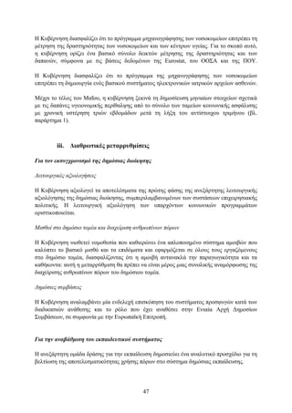 Η Κπβέξλεζε δηαζθαιίδεη φηη ην πξφγξακκα κεραλνγξάθεζεο ησλ λνζνθνκείσλ επηηξέπεη ηε
κέηξεζε ηεο δξαζηεξηφηεηαο ησλ λνζνθνκείσλ θαη ησλ θέληξσλ πγείαο. Γηα ην ζθνπφ απηφ,
ε θπβέξλεζε νξίδεη έλα βαζηθφ ζχλνιν δεηθηψλ κέηξεζεο ηεο δξαζηεξηφηεηαο θαη ησλ
δαπαλψλ, ζχκθσλα κε ηηο βάζεηο δεδνκέλσλ ηεο Eurostat, ηνπ ΟΟ΢Α θαη ηεο ΠΟΤ.

Η Κπβέξλεζε δηαζθαιίδεη φηη ην πξφγξακκα ηεο κεραλνγξάθεζεο ησλ λνζνθνκείσλ
επηηξέπεη ηε δεκηνπξγία ελφο βαζηθνχ ζπζηήκαηνο ειεθηξνληθψλ ηαηξηθψλ αξρείσλ αζζελψλ.

Μέρξη ην ηέινο ηνπ Μαΐνπ, ε θπβέξλεζε μεθηλά ηε δεκνζίεπζε κεληαίσλ ζηνηρείσλ ζρεηηθά
κε ηηο δαπάλεο πγεηνλνκηθήο πεξίζαιςεο απφ ην ζχλνιν ησλ ηακείσλ θνηλσληθήο αζθάιηζεο
κε ρξνληθή πζηέξεζε ηξηψλ εβδνκάδσλ κεηά ηε ιήμε ηνπ αληίζηνηρνπ ηξηκήλνπ (βι.
παξάξηεκα 1).



         iii. Γηαζξσηηθέο κεηαξξπζκίζεηο

Για ηον εκζςγσπονιζμό ηηρ δημόζιαρ διοίκηζηρ

Λειηοςπγικέρ αξιολογήζειρ

Η Κπβέξλεζε αμηνινγεί ηα απνηειέζκαηα ηεο πξψηεο θάζεο ηεο αλεμάξηεηεο ιεηηνπξγηθήο
αμηνιφγεζεο ηεο δεκφζηαο δηνίθεζεο, ζπκπεξηιακβαλνκέλσλ ησλ ζπζηάζεσλ επηρεηξεζηαθήο
πνιηηηθήο. Η ιεηηνπξγηθή αμηνιφγεζε ησλ ππαξρφλησλ θνηλσληθψλ πξνγξακκάησλ
νξηζηηθνπνηείηαη.

Μιζθοί ζηο δημόζιο ηομέα και διασείπιζη ανθπωπίνων πόπων

Η Κπβέξλεζε πηνζεηεί λνκνζεζία πνπ θαζηεξψλεη έλα απινπνηεκέλν ζχζηεκα ακνηβψλ πνπ
θαιχπηεη ην βαζηθφ κηζζφ θαη ηα επηδφκαηα θαη εθαξκφδεηαη ζε φινπο ηνπο εξγαδφκελνπο
ζην δεκφζην ηνκέα, δηαζθαιίδνληαο φηη ε ακνηβή αληαλαθιά ηελ παξαγσγηθφηεηα θαη ηα
θαζήθνληα: απηή ε κεηαξξχζκηζε ζα πξέπεη λα είλαη κέξνο κηαο ζπλνιηθήο αλακφξθσζεο ηεο
δηαρείξηζεο αλζξσπίλσλ πφξσλ ηνπ δεκφζηνπ ηνκέα.

Γημόζιερ ζςμβάζειρ

Η Κπβέξλεζε αλαιακβάλεη κία ελδειερή επηζθφπεζε ηνπ ζπζηήκαηνο πξνζθπγψλ θαηά ησλ
δηαδηθαζηψλ αλάζεζεο θαη ην ξφιν πνπ έρεη αλαζέζεη ζηελ Δληαία Αξρή Γεκνζίσλ
΢πκβάζεσλ, ζε ζπκθσλία κε ηελ Δπξσπατθή Δπηηξνπή.


Για ηην αναβάθμιζη ηος εκπαιδεςηικού ζςζηήμαηορ

Η αλεμάξηεηε νκάδα δξάζεο γηα ηελ εθπαίδεπζε δεκνζηεχεη έλα αλαιπηηθφ πξνζρέδην γηα ηε
βειηίσζε ηεο απνηειεζκαηηθφηεηαο ρξήζεο πφξσλ ζην ζχζηεκα δεκφζηαο εθπαίδεπζεο.




                                         47
 