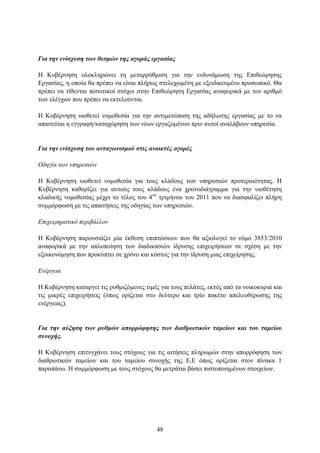 Για ηην ενίζσςζη ηυν θεζμών ηηρ αγοπάρ επγαζίαρ

Η Κπβέξλεζε νινθιεξψλεη ηε κεηαξξχζκηζε γηα ηελ ελδπλάκσζε ηεο Δπηζεψξεζεο
Δξγαζίαο, ε νπνία ζα πξέπεη λα είλαη πιήξσο ζηειερσκέλε κε εμεηδηθεπκέλν πξνζσπηθφ. Θα
πξέπεη λα ηίζεληαη πνζνηηθνί ζηφρνη ζηελ Δπηζεψξεζε Δξγαζίαο αλαθνξηθά κε ηνλ αξηζκφ
ησλ ειέγρσλ πνπ πξέπεη λα εθηεινχληαη.

Η Κπβέξλεζε πηνζεηεί λνκνζεζία γηα ηελ αληηκεηψπηζε ηεο αδήισηεο εξγαζίαο κε ην λα
απαηηείηαη ε εγγξαθή/θαηαρψξεζε ησλ λέσλ εξγαδνκέλσλ πξηλ απηνί αλαιάβνπλ ππεξεζία.


Για ηην ενίζσςζη ηος ανηαγυνιζμού ζηιρ ανοικηέρ αγοπέρ

Οδηγία ηων ςπηπεζιών

Η Κπβέξλεζε πηνζεηεί λνκνζεζία γηα ηνπο θιάδνπο ησλ ππεξεζηψλ πξνηεξαηφηεηαο. Η
Κπβέξλεζε θαζνξίδεη γηα απηνχο ηνπο θιάδνπο έλα ρξνλνδηάγξακκα γηα ηελ πηνζέηεζε
θιαδηθήο λνκνζεζίαο κέρξη ην ηέινο ηνπ 4νπ ηξηκήλνπ ηνπ 2011 πνπ λα δηαζθαιίδεη πιήξε
ζπκκφξθσζε κε ηηο απαηηήζεηο ηεο νδεγίαο ησλ ππεξεζηψλ.

Δπισειπημαηικό πεπιβάλλον

Η Κπβέξλεζε παξνπζηάδεη κία έθζεζε επηπηψζεσλ πνπ ζα αμηνινγεί ην λφκν 3853/2010
αλαθνξηθά κε ηελ απινπνίεζε ησλ δηαδηθαζηψλ ίδξπζεο επηρεηξήζεσλ ζε ζρέζε κε ηελ
εμνηθνλφκεζε πνπ πξνθχπηεη ζε ρξφλν θαη θφζηνο γηα ηελ ίδξπζε κηαο επηρείξεζεο.

Δνέπγεια

Η Κπβέξλεζε θαηαξγεί ηηο ξπζκηδφκελεο ηηκέο γηα ηνπο πειάηεο, εθηφο απφ ηα λνηθνθπξηά θαη
ηηο κηθξέο επηρεηξήζεηο (φπσο νξίδεηαη ζην δεχηεξν θαη ηξίν παθέην απειεπζέξσζεο ηεο
ελέξγεηαο).


Για ηην αύξηζη ηυν πςθμών αποππόθηζηρ ηυν διαθπυηικών ηαμείυν και ηος ηαμείος
ζςνοσήρ.

Η Κπβέξλεζε επηηπγράλεη ηνπο ζηφρνπο γηα ηηο αηηήζεηο πιεξσκψλ ζηελ απνξξφθεζε ησλ
δηαζξσηηθψλ ηακείσλ θαη ηνπ ηακείνπ ζπλνρήο ηεο Δ.Δ φπσο νξίδεηαη ζηνλ πίλαθα 1
παξαπάλσ. Η ζπκκφξθσζε κε ηνπο ζηφρνπο ζα κεηξάηαη βάζεη πηζηνπνηεκέλσλ ζηνηρείσλ.




                                           48
 