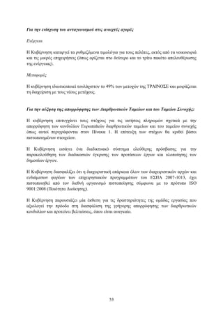 Για ηην ενίζσςζη ηος ανηαγυνιζμού ζηιρ ανοισηέρ αγοπέρ

Δνέπγεια

Η Κπβέξλεζε θαηαξγεί ηα ξπζκηδφκελα ηηκνιφγηα γηα ηνπο πειάηεο, εθηφο απφ ηα λνηθνθπξηά
θαη ηηο κηθξέο επηρεηξήζεηο (φπσο νξίδεηαη ζην δεχηεξν θαη ην ηξίην παθέην απειεπζέξσζεο
ηεο ελέξγεηαο).

Μεηαθοπέρ

Η θπβέξλεζε ηδησηηθνπνηεί ηνπιάρηζηνλ ην 49% ησλ κεηνρψλ ηεο ΣΡΑΙΝΟ΢Δ θαη κνηξάδεηαη
ηε δηαρείξηζε κε ηνπο λένπο κεηφρνπο.


Για ηην αύξηζη ηηρ αποππόθηζηρ ηυν Γιαπθπυηικών Ταμείυν και ηος Ταμείος Σςνοσήρ:

Η θπβέξλεζε επηηπγράλεη ηνπο ζηφρνπο γηα ηηο αηηήζεηο πιεξσκψλ ζρεηηθά κε ηελ
απνξξφθεζε ησλ θνλδπιίσλ Δπξσπατθψλ δηαξζξσηηθψλ ηακείσλ θαη ηνπ ηακείνπ ζπλνρήο
φπσο απηνί πεξηγξάθνληαη ζηνλ Πίλαθα 1. Η επίηεπμε ησλ ζηφρσλ ζα θξηζεί βάζεη
πηζηνπνηεκέλσλ ζηνηρείσλ.

Η Κπβέξλεζε εηζάγεη έλα δηαδηθηπαθφ ζχζηεκα ειεχζεξεο πξφζβαζεο γηα ηελ
παξαθνινχζεζε ησλ δηαδηθαζηψλ έγθξηζεο ησλ πξνηάζεσλ έξγσλ θαη πινπνίεζεο ησλ
δεκνζίσλ έξγσλ.

Η Κπβέξλεζε δηαζθαιίδεη φηη ε δηαρεηξηζηηθή επάξθεηα φισλ ησλ δηαρεηξηζηηθψλ αξρψλ θαη
ελδηάκεζσλ θνξέσλ ησλ επηρεηξεζηαθψλ πξνγξακκάησλ ηνπ Δ΢ΠΑ 2007-1013, έρεη
πηζηνπνηεζεί απφ ηνλ δηεζλή νξγαληζκφ πηζηνπνίεζεο ζχκθσλα κε ην πξφηππν ISO
9001:2008 (Πνηφηεηα Γηνίθεζεο).

Η Κπβέξλεζε παξνπζηάδεη κία έθζεζε γηα ηηο δξαζηεξηφηεηεο ηεο νκάδαο εξγαζίαο πνπ
αμηνινγεί ηελ πξφνδν ζηε δηαζθάιηζε ηεο γξήγνξεο απνξξφθεζεο ησλ δηαξζξσηηθψλ
θνλδπιίσλ θαη πξνηείλεη βειηηψζεηο, φπνπ είλαη αλαγθαίν.




                                          53
 