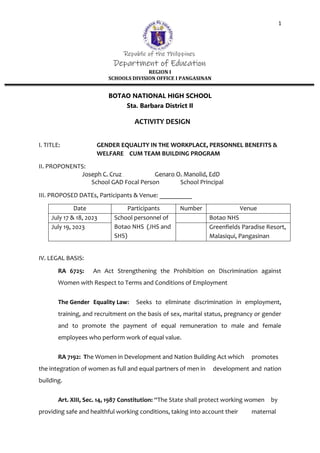 1
Republic of the Philippines
Department of Education
REGION I
SCHOOLS DIVISION OFFICE I PANGASINAN
BOTAO NATIONAL HIGH SCHOOL
Sta. Barbara District II
ACTIVITY DESIGN
I. TITLE: GENDER EQUALITY IN THE WORKPLACE, PERSONNEL BENEFITS &
WELFARE CUM TEAM BUILDING PROGRAM
II. PROPONENTS:
Joseph C. Cruz Genaro O. Manolid, EdD
School GAD Focal Person School Principal
III. PROPOSED DATEs, Participants & Venue: __________
Date Participants Number Venue
July 17 & 18, 2023 School personnel of
Botao NHS (JHS and
SHS)
Botao NHS
July 19, 2023 Greenfields Paradise Resort,
Malasiqui, Pangasinan
IV. LEGAL BASIS:
RA 6725: An Act Strengthening the Prohibition on Discrimination against
Women with Respect to Terms and Conditions of Employment
The Gender Equality Law: Seeks to eliminate discrimination in employment,
training, and recruitment on the basis of sex, marital status, pregnancy or gender
and to promote the payment of equal remuneration to male and female
employees who perform work of equal value.
RA 7192: The Women in Development and Nation Building Act which promotes
the integration of women as full and equal partners of men in development and nation
building.
Art. XIII, Sec. 14, 1987 Constitution: “The State shall protect working women by
providing safe and healthful working conditions, taking into account their maternal
 