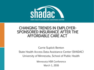 CHANGING TRENDS IN EMPLOYER-
SPONSORED INSURANCE AFTER THE
AFFORDABLE CARE ACT
Carrie Suplick Benton
State Health Access Data Assistance Center (SHADAC)
University of Minnesota, School of Public Health
Minnesota HSR Conference
March 1, 2016
 