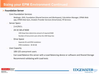 Sizing your EPM Environment Continued
 Foundation Server
– Core Foundation Services
– Weblogic, OHS, Foundation (Shared Services and Workspace), Calculation Manager, EPMA Web
app, EPMA Data Sync, Analytic Provider Services (Smartview), FR Services
– Server Specs
– 2-4 CPU’s
– 24-32 GB of RAM
– JVM Heap Sizes determine amount of required RAM
– Number of Concurrent users drive the JVM Heap Size
– Drive Space
– Separate OS and EPM installation
– EPM installation: 30-40 GB
– User Capacity
– 100-125 concurrent users
– Can Load Balance this server with a Load Balancing device or software and Shared Storage
– Recommend validating with Load tests
 