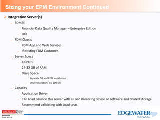 Sizing your EPM Environment Continued
 Integration Server(s)
– FDMEE
– Financial Data Quality Manager – Enterprise Edition
– ODI
– FDM Classic
– FDM App and Web Services
– If existing FDM Customer
– Server Specs
– 4 CPU’s
– 24-32 GB of RAM
– Drive Space
– Separate OS and EPM installation
– EPM installation: 50-100 GB
– Capacity
– Application Driven
– Can Load Balance this server with a Load Balancing device or software and Shared Storage
– Recommend validating with Load tests
 