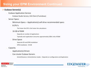 Sizing your EPM Environment Continued
 Essbase Server(s)
– Essbase Application Service
– Essbase Studio Service, EAS Client (If windows)
– Server Specs
– Minimum Specs – Application(s) will drive recommended specs
– 8 CPU’s
– The Faster the CPU’s the Faster the calculations
– 16 GB of RAM
– Depends on number of applications
– Typically each application consumes approximately 100k-1mb of RAM
– Drive Space
– Separate OS and EPM installation
– EPM installation: 50 GB
– Capacity
– Application(s) Driven
– Can cluster Essbase Servers
– ActivePassive or ActiveActive modes – Depends on configuration and Application
 