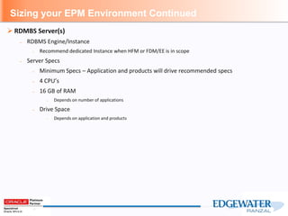 Sizing your EPM Environment Continued
 RDMBS Server(s)
– RDBMS Engine/Instance
– Recommend dedicated Instance when HFM or FDM/EE is in scope
– Server Specs
– Minimum Specs – Application and products will drive recommended specs
– 4 CPU’s
– 16 GB of RAM
– Depends on number of applications
– Drive Space
– Depends on application and products
 
