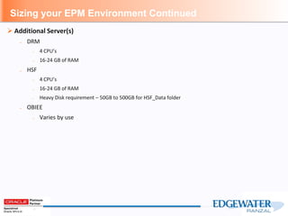Sizing your EPM Environment Continued
 Additional Server(s)
– DRM
– 4 CPU’s
– 16-24 GB of RAM
– HSF
– 4 CPU’s
– 16-24 GB of RAM
– Heavy Disk requirement – 50GB to 500GB for HSF_Data folder
– OBIEE
– Varies by use
 