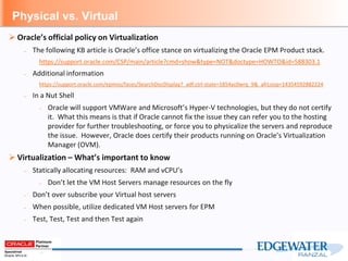 Physical vs. Virtual
 Oracle’s official policy on Virtualization
– The following KB article is Oracle’s office stance on virtualizing the Oracle EPM Product stack.
https://support.oracle.com/CSP/main/article?cmd=show&type=NOT&doctype=HOWTO&id=588303.1
– Additional information
https://support.oracle.com/epmos/faces/SearchDocDisplay?_adf.ctrl-state=1854yc0wrq_9&_afrLoop=14354592882224
– In a Nut Shell
– Oracle will support VMWare and Microsoft’s Hyper-V technologies, but they do not certify
it. What this means is that if Oracle cannot fix the issue they can refer you to the hosting
provider for further troubleshooting, or force you to physicalize the servers and reproduce
the issue. However, Oracle does certify their products running on Oracle’s Virtualization
Manager (OVM).
 Virtualization – What’s important to know
– Statically allocating resources: RAM and vCPU’s
– Don’t let the VM Host Servers manage resources on the fly
– Don’t over subscribe your Virtual host servers
– When possible, utilize dedicated VM Host servers for EPM
– Test, Test, Test and then Test again
 