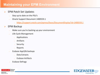Maintaining your EPM Environment
 EPM Patch Set Updates
– Stay up to date on the PSU’s
– Oracle Support Document 1400559.1
– https://support.oracle.com/epmos/faces/DocumentDisplay?id=1400559.1
 EPM Backup
– Make sure you’re backing up your environment
– Life Cycle Management
– Applications
– Artifacts
– Security
– Reports
– Essbase AppDb backups
– Data Extracts
– Essbase Artifacts
– Essbase Defrags
 