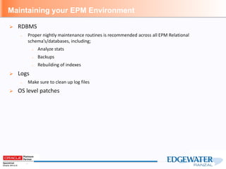 Maintaining your EPM Environment
 RDBMS
– Proper nightly maintenance routines is recommended across all EPM Relational
schema’s/databases, including;
– Analyze stats
– Backups
– Rebuilding of indexes
 Logs
– Make sure to clean up log files
 OS level patches
 