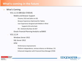 What’s coming in the future
 What’s Coming
– V11.1.2.3.500 (Q1 CY2014)
– Mobile and Browser Support
– Chrome, IE10 and Safari on iOS
– Browser Experience Optimized for Tablets
– User Experience Designed with Mobile in Mind
– Supports full write-back
– OS: Android Jelly Bean & iOS7
– Oracle Financial Planning Analytics w/OBIEE
– V11.1.2.4
– Windows Server 2012
– SQL Server 2012
– HFM
– Performance improvements
– Platform independence, remove reliance on Windows / IIS
– Enhanced integration with Financial Close Manager (FCM)
 
