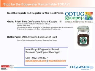 Nate Gruys I Edgewater Ranzal
Business Development Manager
Cell: (952) 210-8377
ngruys@ranzal.com | www.ranzal.com
Stop by the Edgewater Ranzal table TODAY!
Meet the Experts and Register to Win Great Prizes
Grand Prize: Free Conference Pass to Kscope ‘14!
*Guessing Game: Starbucks Coffee Beans in the jar
*Closest guess wins!
*Winner must be able to accept prize for themselves or colleague and go to conference
*Prize is conference pass only. Does not include travel, lodging, etc.
Raffle Prize: $100 American Express Gift Card
*Drop off your business card for random drawing at end of day
 