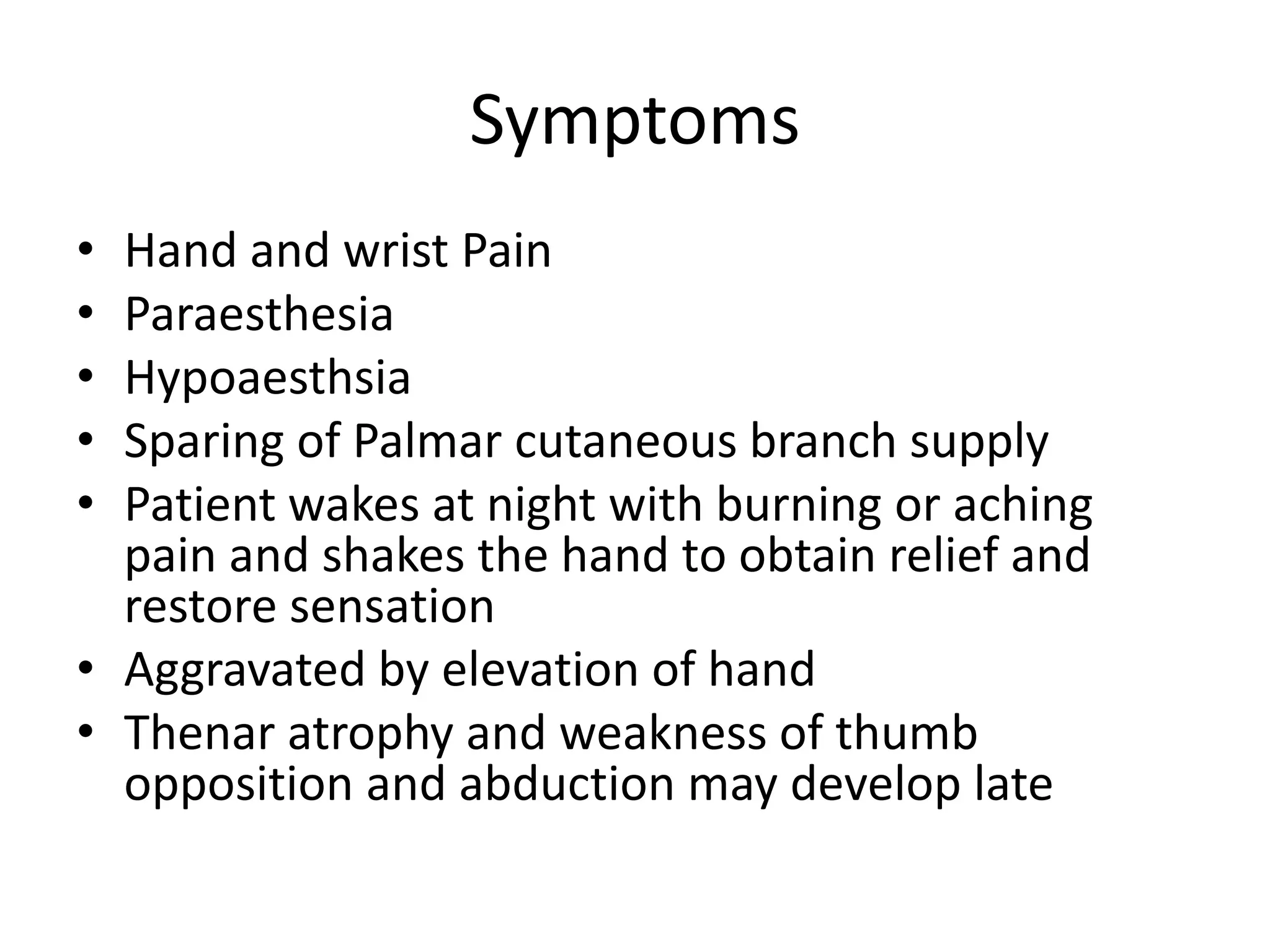 Symptoms
• Hand and wrist Pain
• Paraesthesia
• Hypoaesthsia
• Sparing of Palmar cutaneous branch supply
• Patient wakes at night with burning or aching
pain and shakes the hand to obtain relief and
restore sensation
• Aggravated by elevation of hand
• Thenar atrophy and weakness of thumb
opposition and abduction may develop late
 