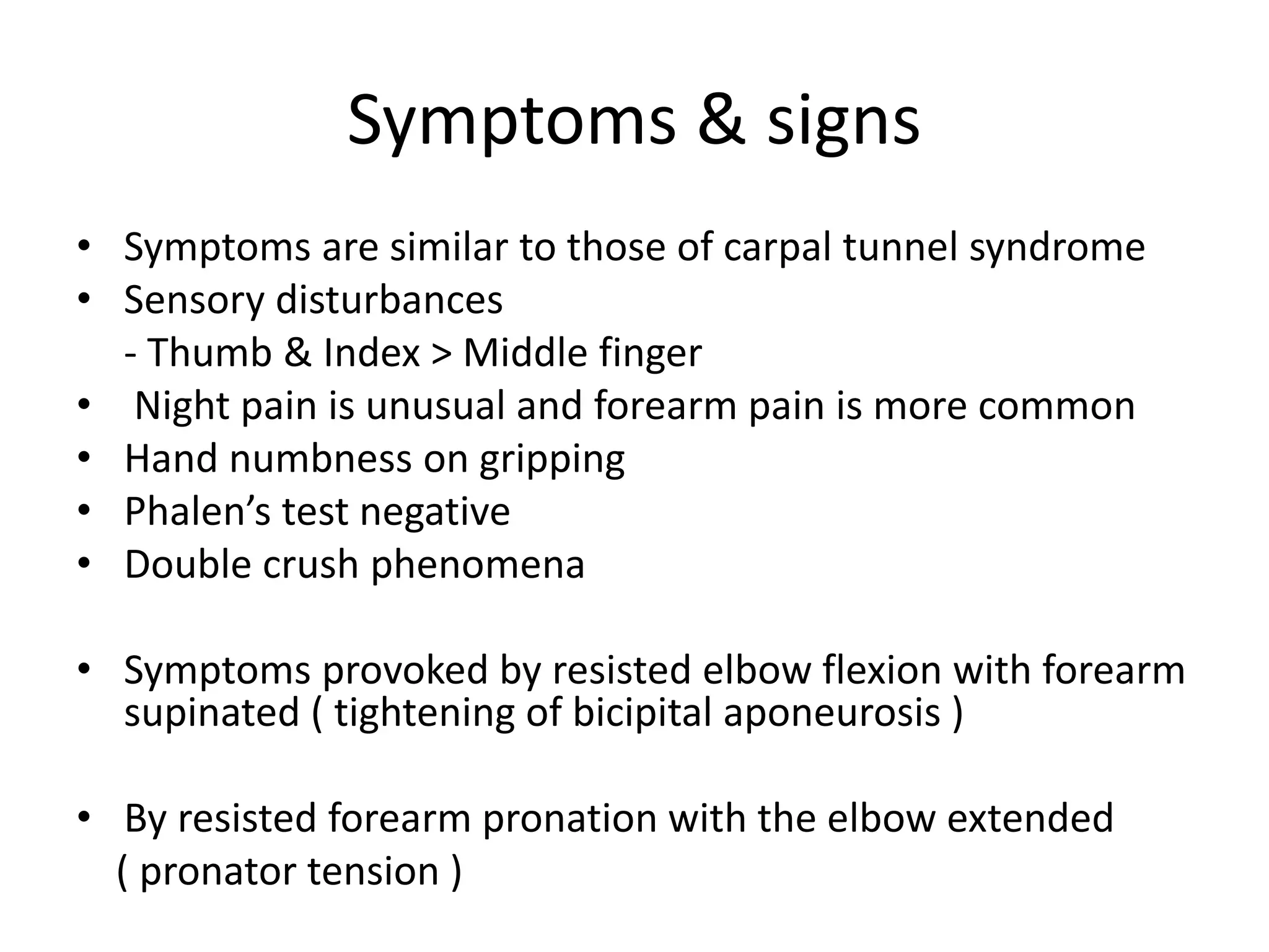 Symptoms & signs
• Symptoms are similar to those of carpal tunnel syndrome
• Sensory disturbances
- Thumb & Index > Middle finger
• Night pain is unusual and forearm pain is more common
• Hand numbness on gripping
• Phalen’s test negative
• Double crush phenomena
• Symptoms provoked by resisted elbow flexion with forearm
supinated ( tightening of bicipital aponeurosis )
• By resisted forearm pronation with the elbow extended
( pronator tension )
 