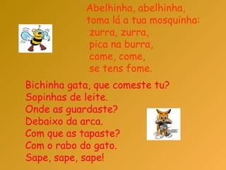 Abelhinha, abelhinha,  toma lá a tua mosquinha:  zurra, zurra,  pica na burra,  come, come,  se tens fome.  Bichinha gata, que comeste tu?  Sopinhas de leite.  Onde as guardaste?  Debaixo da arca.  Com que as tapaste?  Com o rabo do gato.  Sape, sape, sape!  