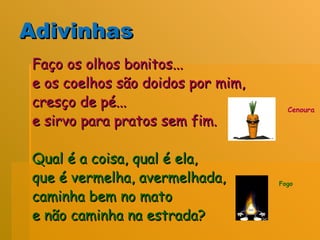 Adivinhas Faço os olhos bonitos...  e os coelhos são doidos por mim,  cresço de pé...  e sirvo para pratos sem fim.  Qual é a coisa, qual é ela,  que é vermelha, avermelhada,  caminha bem no mato  e não caminha na estrada?  Fogo Cenoura 