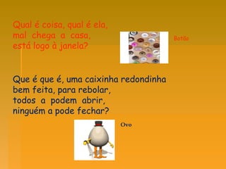 Qual é coisa, qual é ela,  mal  chega  a  casa,  está logo à janela?  Que é que é, uma caixinha redondinha bem feita, para rebolar,  todos  a  podem  abrir,  ninguém a pode fechar?  Botão Ovo 