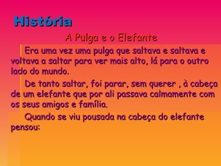 História  A Pulga e o Elefante Era uma vez uma pulga que saltava e saltava e voltava a saltar para ver mais alto, lá para o outro lado do mundo. De tanto saltar, foi parar, sem querer , à cabeça de um elefante que por ali passava calmamente com os seus amigos e família. Quando se viu pousada na cabeça do elefante pensou: 