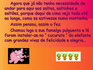 Agora que já não tenho necessidade de andar para aqui aos saltos, saltinhos e saltões, porque daqui de cima vejo tudo até ao longe, como se estivesse numa montanha. Assim pensou, assim o fez. Chamou logo a sua famelga pulguenta e lá foram instalar-se no “ cucuruto “ do elefante com grandes vivas de felicidade e alegria… 