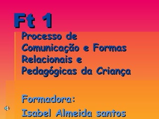 Ft 1 Processo de Comunicação e Formas Relacionais e Pedagógicas da Criança  Formadora:  Isabel Almeida santos 
