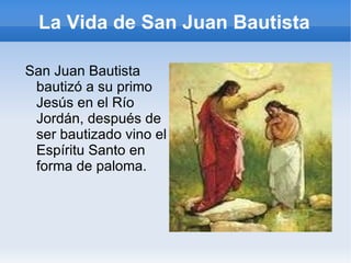La Vida de San Juan Bautista San Juan Bautista bautizó a su primo Jesús en el Río Jordán, después de ser bautizado vino el Espíritu Santo en forma de paloma. 