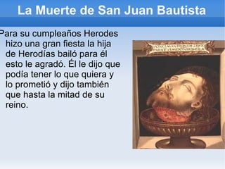 La Muerte de San Juan Bautista Para su cumpleaños Herodes hizo una gran fiesta la hija de Herodías bailó para él esto le agradó. Él le dijo que podía tener lo que quiera y lo prometió y dijo también  que hasta la mitad de su reino.  