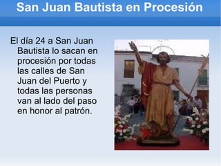 San Juan Bautista en Procesión El día 24 a San Juan Bautista lo sacan en procesión por todas las calles de San Juan del Puerto y todas las personas van al lado del paso en honor al patrón. 
