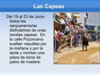 Las Capeas  Del 19 al 23 de Junio todos los sanjuaneros/as disfrutamos de unas bonitas capeas.  En la calle Pozonuevo sueltan vaquillas por la mañana y por la tarde y montan una plaza de toros de palos de madera. 