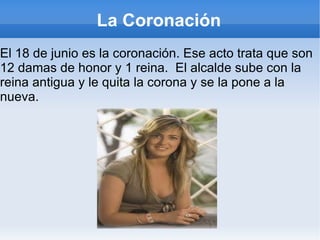 La Coronación El 18 de junio es la coronación. Ese acto trata que son 12 damas de honor y 1 reina.  El alcalde sube con la reina antigua y le quita la corona y se la pone a la nueva.  