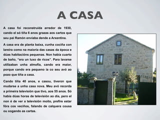 A CASA        UNHA CASA BO
A casa foi reconstruída arredor de 1930,
cando el só tiña 6 anos grazas aos cartos que
seu pai Ramón envíaba dende a Arxentina.

A casa era de planta baixa, cunha cociña con
lareira como na maioría das casas da época e
dúas habitacións pequenas. Non había cuarto
de baño, “era un luxo de ricos”. Para lavarse
utilizaban unha almofía, cando era maior,
porque cando era pequeno ía co seu avó ao
pozo que tiña a casa.

Cando tiña 40 anos, e casou, tiveron que
mudarse a unha casa nova. Meu avó recorda
a primeira televisión que tivo, aos 55 anos. Só
había dúas horas de televisión ao día, pero el
non é de ver a televisión moito, prefire estar
fóra cos veciños, falando de calquera cousa
ou xogando as cartas.
 
