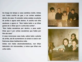 Ao longo do tempo a casa cambiou moito. Antes
non había cociña de gas, e as cortes estaban
dentro da casa. O comedor antes estaba na planta
de arriba e agora está abaixo. A cociña non tiña
azulexos e agora si. “Non habia baño e se tiñas
ganas de ir, tiñas que ir a unha das cortes”.
“Non habia escaleiras por dentro, e para subir
tiñas que ir por unhas escaleiras que habia por
fóra da casa”
A casa renovouse case toda, sobre todo a planta
de arriba, ata lle aumentaron un anaco a casa e así
fixéronse dúas habitacións máis.
Antes non había electrodomésticos, non tiñan
televisión nin microondas, o único que tiñan era
unha radio.
 