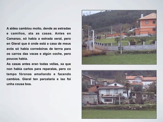 A aldea cambiou moito, dende as estradas
e camiños, ata as casas. Antes en
Camanzo, só había a estrada xeral, pero
en Gieral que é onde está a casa de meus
avós só había corredoiras de terrra para
os carros das vacas e algún coche, pero
poucos había.
As casas antes eran todas vellas, xa que
non había cartos para reparalas, pero co
tempo fóronas amañando e facendo
cambios. Gieral ten parcelaria e iso foi
unha cousa boa.
 