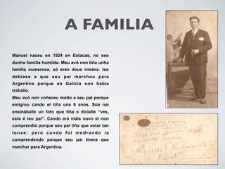 A FAMILIA
Manuel naceu en 1924 en Estacas, no seo
dunha familia humilde. Meu avó non tiña unha
familia numerosa, só eran dous irmáns. Iso
debíase a que seu pai marchou para
Argentina porque en Galicia non había
traballo.
Meu avó non coñeceu moito a seu pai porque
emigrou cando el tiña uns 6 anos. Súa nai
ensináballe un foto que tiña e dicíalle “ves,
este é teu pai”. Cando era máis novo el non
comprendía porque seu pai tiña que estar tan
lonxe; pero cando foi medrando ía
comprendendo porque seu pai tivera que
marchar para Argentina.
 