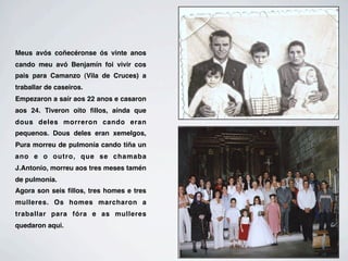 Meus avós coñecéronse ós vinte anos
cando meu avó Benjamín foi vivir cos
pais para Camanzo (Vila de Cruces) a
traballar de caseiros.
Empezaron a saír aos 22 anos e casaron
aos 24. Tiveron oito ﬁllos, aínda que
dous deles morreron cando eran
pequenos. Dous deles eran xemelgos,
Pura morreu de pulmonía cando tiña un
ano e o outro, que se chamaba
J.Antonio, morreu aos tres meses tamén
de pulmonía.
Agora son seis ﬁllos, tres homes e tres
mulleres. Os homes marcharon a
traballar para fóra e as mulleres
quedaron aqui.
 