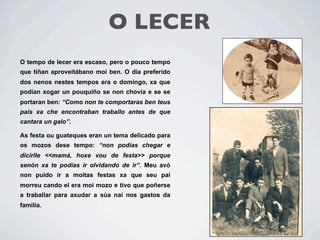 O LECER
O tempo de lecer era escaso, pero o pouco tempo
que tiñan aproveitábano moi ben. O día preferido
dos nenos nestes tempos era o domingo, xa que
podían xogar un pouquiño se non chovía e se se
portaran ben: “Como non te comportaras ben teus
pais xa che encontraban traballo antes de que
cantara un galo”.

As festa ou guateques eran un tema delicado para
os mozos dese tempo: “non podías chegar e
dicirlle <<mamá, hoxe vou de festa>> porque
senón xa te podías ir olvidando de ir”. Meu avó
non puido ir a moitas festas xa que seu pai
morreu cando el era moi mozo e tivo que poñerse
a traballar para axudar a súa nai nos gastos da
familia.
 