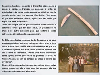 Benjamín divertíase xogando a diferentes xogos coma o
pano, a corda, o trompo, as canicas, a pilla, as
agachadas… As veces tamén xogaba ao fútbol, xa que lle
gustaba moito, pero non sempre tiñan balón. “Nos antes
si que nos sabiamos divertir, agora non fan máis que
xogar con esas maquiniñas”.
Outro dos xogos que lle gustaba moito a meu avó era a
estornela. Tiñan que ter dous paus, un pousábano no
chan e co outro dábaselle para que saltara e cando
estivese no aire dábaselle co pau da man.


En Ollares as festas eran pola tarde. Benxamín e os seus
amigos quedaban entre as catro e as cinco e ían a festa
todos xuntos. Soía quedar ata as oito ou nove, xa que non
o deixaban quedar ata máis tarde. Ademais arredor das
dez a festa xa remataba. “Antes non había orquestras
como agora, senón que viñan só gaiteiros a tocar. As
festas da aldea só ían as persoas da aldea e algúns dos
arredores”.
Meu avó tivo a sua primeira moza aos quince anos, estivo
pouco tempo con ela e coas que tivo despois, ata que
coñeceu a miña avoa aos vinte anos.
 
