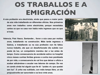 OS TRABALLOS E A
                 EMIGRACIÓN
A súa profesión era electricista, aínda que pasou a maior parte
   da súa vida traballando en diferentes oficios. Nos primeiros
   anos non traballou como electricista, porque necesitaba
   cartos xa que na casa non había máis ingresos que os que
   el traía.


Valencia, Pais Vasco, Santander... foron a súa casa por moitos
   anos, traballando na construción. Máis tarde regresou a
   Galicia, e traballando xa na súa profesión non lle faltou
   nunca traballo, ata que un desafortunado día subido nun
   poste da luz, un compañeiro mandou dar a luz antes de
   tempo. Como consecuencia do accidente estivo no hospital
   cinco meses cunhas feridas graves e cunha man paralizada
   de por vida, a consecuencia do cal tivo que deixar o oficio e
   acabar adicándose a axudar nas labores do campo. De vez
   en cando aínda hai alguén que lle di: “podes vir, que quedei
   sen luz”. E unha vez xubilado, con máis tempo libre, un día
   propuxéronlle ser sancristán e xa leva vinte anos.
 