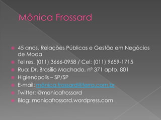  45 anos, Relações Públicas e Gestão em Negócios
  de Moda
 Tel res. (011) 3666-0958 / Cel: (011) 9659-1715
 Rua: Dr. Brasílio Machado, nº 371 apto. 801
 Higienópolis – SP/SP
 E-mail: mônica.frossard@terra.com.br
 Twitter: @monicafrossard
 Blog: monicafrossard.wordpress.com
 
