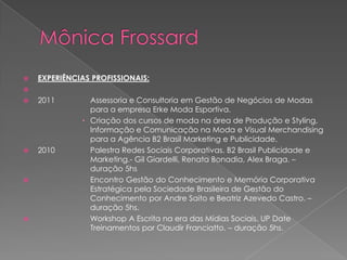    EXPERIÊNCIAS PROFISSIONAIS:

   2011        Assessoria e Consultoria em Gestão de Negócios de Modas
                para a empresa Erke Moda Esportiva.
               Criação dos cursos de moda na área de Produção e Styling,
                Informação e Comunicação na Moda e Visual Merchandising
                para a Agência B2 Brasil Marketing e Publicidade.
   2010        Palestra Redes Sociais Corporativas. B2 Brasil Publicidade e
                Marketing.- Gil Giardelli, Renata Bonadia, Alex Braga. –
                duração 5hs
               Encontro Gestão do Conhecimento e Memória Corporativa
                Estratégica pela Sociedade Brasileira de Gestão do
                Conhecimento por Andre Saito e Beatriz Azevedo Castro. –
                duração 5hs.
               Workshop A Escrita na era das Mídias Sociais. UP Date
                Treinamentos por Claudir Franciatto. – duração 5hs.
 