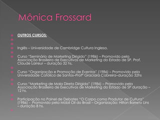    OUTROS CURSOS:


   Inglês – Universidade de Cambridge Cultura Inglesa.

   Curso “Seminário de Marketing Dirigido” (1986) – Promovido pela
    Associação Brasileira de Executivos de Marketing do Estado de SP. Prof.
    Claude Larreur – duração 32 hs.

   Curso “Organização e Promoção de Eventos” (1986) – Promovido pela
    Universidade Católica de Santos–Profª Graciara Cabreira–duração 32hs

   Curso “Marketing de Mala Direta Dirigida” (1986) – Promovido pela
    Associação Brasileira de Executivos de Marketing do Estado de SP duração –
    12 hs.

   Participação no Painel de Debates “O Corpo como Produtor de Cultura”
    (1986) - Promovido pela Móbil Oil do Brasil – Organização: Hilton Barreto Lins
    – duração 8 hs.

 