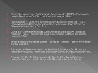    Curso “Reuniões para Participação Programada” (1986) – Promovido
    pela Universidade Católica de Santos – duração 18 hs.

   Participação “ I Encontro de Relações Públicas e Empresas” (1986) -
    Promovido pela Universidade Católica de Santos – Prof. Cássio de
    Oliiveira Santos – duração 12 hs.

   Curso de “ Administração de Comunicação Dirigida em Relações
    Públicas” (1986) – Promovido pela Universidade Católica de Santos
    duração 12 hs.

   Redes Sociais e Inovação Digital – duração 18 horas – ESPM, ministrado
    por Gil Giardelli.

   Formação e Gerenciamento de Rede Sociais – duração 18 horas –
    Mesa de Marketing, ministrado por Eddie Gomes e Alessandra Sleiman.

   Empresa do Século XX e pessoas do Século XXI – Redes Sociais –
    duração 18 horas, ministrado por Gil Giardelli e Luciano Palma.
 