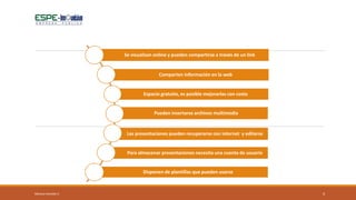 4
Se visualizan online y pueden compartirse a través de un link
Comparten información en la web
Espacio gratuito, es posible mejorarlas con costo
Pueden insertarse archivos multimedia
Las presentaciones pueden recuperarse con internet y editarse
Para almacenar presentaciones necesita una cuenta de usuario
Disponen de plantillas que pueden usarse
Mónica Heredia V.