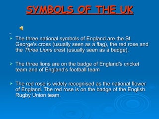 SYMBOLS OF THE UK The three national symbols of England are the St. George's cross (usually seen as a flag), the red rose and the  Three Lions  crest (usually seen as a badge). The three lions are on the badge of England's cricket team and of England's football team The red rose is widely recognised as the national flower of England. The red rose is on the badge of the English Rugby Union team. 