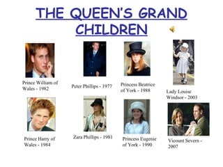 THE QUEEN’S GRAND CHILDREN Prince William of Wales - 1982 Peter Phillips - 1977 Princess Beatrice of York - 1988 Prince Harry of Wales - 1984 Zara Phillips - 1981 Princess Eugenie of York - 1990 Lady Louise Windsor - 2003 Vicount Severn - 2007 